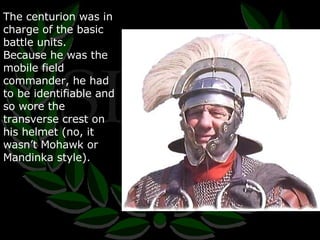 The centurion was in charge of the basic battle units.  Because he was the mobile field commander, he had to be identifiable and so wore the transverse crest on his helmet (no, it wasn’t Mohawk or Mandinka style). 