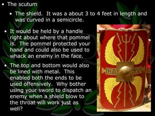 The scutum The shield.  It was a about 3 to 4 feet in length and was curved in a semicircle. It would be held by a handle right about where that pommel is.  The pommel protected your hand and could also be used to whack an enemy in the face. The top and bottom would also be lined with metal.  This enabled both the ends to be used offensively.  Why bother using your sword to dispatch an enemy when a shield blow to the throat will work just as well? 