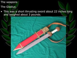 The weapons The Gladius This was a short thrusting sword about 22 inches long and weighed about 3 pounds. 