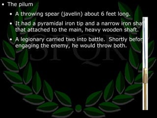 The pilum A throwing spear (javelin) about 6 feet long. It had a pyramidal iron tip and a narrow iron shaft that attached to the main, heavy wooden shaft. A legionary carried two into battle.  Shortly before engaging the enemy, he would throw both. 