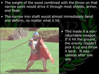 The weight of the wood combined with the throw on that narrow point would drive it through most shields, armor, and flesh. The narrow iron shaft would almost immediately bend and deform, no matter what it hit. This made it a non-returnable weapon.  If it hit the ground, the enemy couldn’t pick it up and throw it back.  It was useless after one use. 