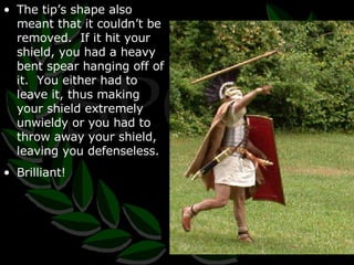 The tip’s shape also meant that it couldn’t be removed.  If it hit your shield, you had a heavy bent spear hanging off of it.  You either had to leave it, thus making your shield extremely unwieldy or you had to throw away your shield, leaving you defenseless. Brilliant! 