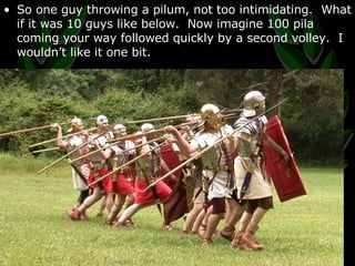 So one guy throwing a pilum, not too intimidating.  What if it was 10 guys like below.  Now imagine 100 pila coming your way followed quickly by a second volley.  I wouldn’t like it one bit. 