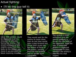 Actual fighting: I’ll let this guy tell it: Up to 500 soldiers would be deployed in a line, shoulder to shoulder facing the enemy. The shield (scutum) is held slightly away from the body so the soldier can move it up and down to block incoming missiles They would wait for the enemy to come close, then as one they would take a step forward and thrust their scuta into the bodies of faces of the enemy, causing them to lose balance and so render them vulnerable. The scutum is then withdrawn and the sword (gladius) is thrust into the body of the opponent. Note the way in which the gladius is deployed horizontally to pass between the enemy's ribs into his vital organs. 