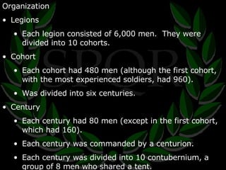 Organization Legions Each legion consisted of 6,000 men.  They were divided into 10 cohorts. Cohort Each cohort had 480 men (although the first cohort, with the most experienced soldiers, had 960). Was divided into six centuries. Century Each century had 80 men (except in the first cohort, which had 160). Each century was commanded by a centurion. Each century was divided into 10 contubernium, a group of 8 men who shared a tent. 