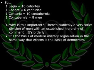 So… 1 Legio = 10 cohortes 1 Cohors = 6 centuriae 1 Centuria = 10 contubernia 1 Contubernia = 8 men Why is this important?  There’s suddenly a very strict division of men with an established hierarchy of command.  It’s orderly. It’s the basis of modern military organization in the same way that Athens is the basis of democracy. 