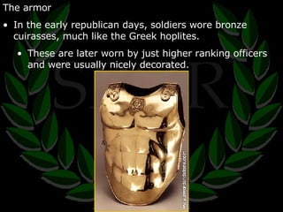The armor In the early republican days, soldiers wore bronze cuirasses, much like the Greek hoplites. These are later worn by just higher ranking officers and were usually nicely decorated. 