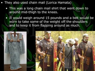 They also used chain mail (Lorica Hamata) This was a long chain mail shirt that went down to around mid-thigh to the knees. It would weigh around 15 pounds and a belt would be worn to take some of the weight off the shoulders and to keep it from flapping around as much. 