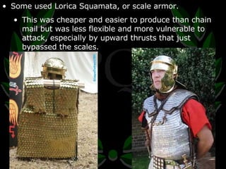 Some used Lorica Squamata, or scale armor. This was cheaper and easier to produce than chain mail but was less flexible and more vulnerable to attack, especially by upward thrusts that just bypassed the scales. 