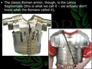 The classic Roman armor, though, is the Lorica Segmentata (this is what we call it – we actually don’t know what the Romans called it). 