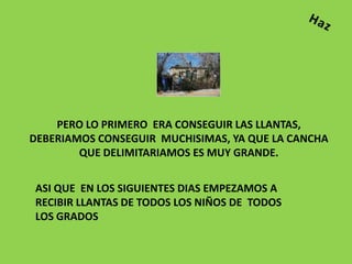PERO LO PRIMERO ERA CONSEGUIR LAS LLANTAS,
DEBERIAMOS CONSEGUIR MUCHISIMAS, YA QUE LA CANCHA
        QUE DELIMITARIAMOS ES MUY GRANDE.


ASI QUE EN LOS SIGUIENTES DIAS EMPEZAMOS A
RECIBIR LLANTAS DE TODOS LOS NIÑOS DE TODOS
LOS GRADOS
 