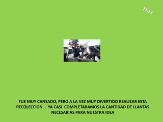 FUE MUY CANSADO, PERO A LA VEZ MUY DIVERTIDO REALIZAR ESTA
RECOLECCION .. YA CASI COMPLETABAMOS LA CANTIDAD DE LLANTAS
                NECESARIAS PARA NUESTRA IDEA
 