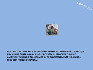 PERO NO TODO FUE FACIL EN NUESTRO PROYECTO, NOS DIMOS CUENTA QUE
HAY MUCHA GENTE A LA QUE NO LE INTERESA NI PREOCUPA EL MEDIO
AMBIENTE, Y CUANDO SOLICITAMOS SU APOYO SIMPLEMENTE NO AYUDÓ..
PERO ESO NO NOS DETENDRÁ!!
 