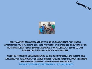 PRECISAMENTE MIS COMPAÑEROS Y YO NOS DIMOS CUENTA QUE JUNTOS
APRENDIMOS MUCHAS COSAS CON ESTE PROYECTO, EN OCASIONES DISCUTIMOS POR
   NUESTRAS IDEAS, PERO SIEMPRE LLEGAMOS A UN ACUERDO., Y ESO ES LO QUE
               SIEMPRE DEBE HACER LA GENTE Y NO ENOJARSE.

  NUESTRO PROYECTO SERÁ ENTREGADO EL DIA DE HOY PORQUE LAS FECHAS DEL
CONCURSO ASI LO MARCAN, Y ESTAMOS TRISTES PORQUE NO LO PUDIMOS TERMINAR
             DENTRO DE ESE TIEMPO.. PERO LO TERMINAREMOS!!!!
            PORQUE DIMOS NUESTRA PALABRA Y LA CUMPLIREMOS.
 