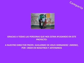 GRACIAS A TODAS LAS PERSONAS QUE NOS ESTAN AYUDANDO EN ESTE
                          PROYECTO:

A NUESTRO DIRECTOR PROFR. GUILLERMO DE JESUS HERNANDEZ JIMENEZ,
              POR CREER EN NOSOTROS Y APOYARNOS
 