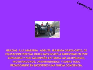 GRACIAS A LA MAESTRA ADELITA IRASEMA GARZA ORTIZ, DE
EDUCACION ESPECIAL QUIEN NOS INVITÓ A PARTICIPAR EN ESTE
  CONCURSO Y NOS ACOMPAÑA EN TODAS LAS ACTIVIDADES,
     MOTIVANDONOS, ORIENTANDONOS Y SOBRE TODO
   PROVOCANDO EN NOSOTROS UNA NUEVA CONCIENCIA.
 