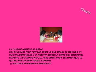 ¡¡Y PUSIMOS MANOS A LA OBRA!!
NOS REUNIMOS PARA PLATICAR SOBRE LO QUE ESTABA SUCEDIENDO EN
NUESTRA COMUNIDAD Y EN NUESTRA ESCUELA Y COMO NOS SENTIAMOS
RESPECTO A SU ESTADO ACTUAL, PERO SOBRE TODO SENTIMOS QUE LO
QUE NO NOS GUSTABA PODRIA CAMBIAR..
 ¡¡ NOSOTROS PODRIAMOS CAMBIARLO!!
 