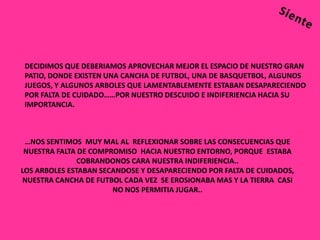 DECIDIMOS QUE DEBERIAMOS APROVECHAR MEJOR EL ESPACIO DE NUESTRO GRAN
PATIO, DONDE EXISTEN UNA CANCHA DE FUTBOL, UNA DE BASQUETBOL, ALGUNOS
JUEGOS, Y ALGUNOS ARBOLES QUE LAMENTABLEMENTE ESTABAN DESAPARECIENDO
POR FALTA DE CUIDADO……POR NUESTRO DESCUIDO E INDIFERIENCIA HACIA SU
IMPORTANCIA.



 …NOS SENTIMOS MUY MAL AL REFLEXIONAR SOBRE LAS CONSECUENCIAS QUE
 NUESTRA FALTA DE COMPROMISO HACIA NUESTRO ENTORNO, PORQUE ESTABA
               COBRANDONOS CARA NUESTRA INDIFERIENCIA..
LOS ARBOLES ESTABAN SECANDOSE Y DESAPARECIENDO POR FALTA DE CUIDADOS,
NUESTRA CANCHA DE FUTBOL CADA VEZ SE EROSIONABA MAS Y LA TIERRA CASI
                       NO NOS PERMITIA JUGAR..
 