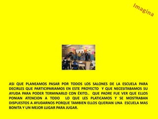 ASI QUE PLANEAMOS PASAR POR TODOS LOS SALONES DE LA ESCUELA PARA
DECIRLES QUE PARTICIPARIAMOS EN ESTE PROYECTO Y QUE NECESITABAMOS SU
AYUDA PARA PODER TERMINARLO CON ÉXITO.. QUE PADRE FUE VER QUE ELLOS
PONIAN ATENCION A TODO LO QUE LES PLATICAMOS Y SE MOSTRABAN
DISPUESTOS A AYUDARNOS PORQUE TAMBIEN ELLOS QUERIAN UNA ESCUELA MAS
BONITA Y UN MEJOR LUGAR PARA JUGAR.
 