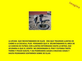 LA AYUDA QUE NECESITABAMOS DE ELLOS ERA QUE TRAJERAN LLANTAS DE
CARRO A LA ESCUELA, PUES PENSAMOS QUE SI DELIMITABAMOS EL AREA DE
LA CANCHA DE FUTBOL CON LLANTAS ENTERRADAS HASTA LA MITAD, ESO
AYUDARIA A QUE EL VIENTO NO EROSIONARA EL PISO Y EVITARIA TANTA
TIERRA Y POLVO SUELTO, Y ASI PODRIAMOS JUGAR A MUCHAS COSAS Y
HASTA PODRIAMOS SENTARNOS SOBRE DE ELLAS
 