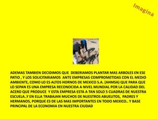 ADEMAS TAMBIEN DECIDIMOS QUE DEBERIAMOS PLANTAR MAS ARBOLES EN ESE
PATIO , Y LOS SOLICITARIAMOS ANTE EMPRESAS COMPROMETIDAS CON EL MEDIO
AMBIENTE, COMO LO ES ALTOS HORNOS DE MEXICO S.A. (AHMSA) QUE PARA QUE
LO SEPAN ES UNA EMPRESA RECONOCIDA A NIVEL MUNDIAL POR LA CALIDAD DEL
ACERO QUE PRODUCE Y ESTA EMPRESA ESTA A TAN SOLO 5 CUADRAS DE NUESTRA
ESCUELA..Y EN ELLA TRABAJAN MUCHOS DE NUESTROS ABUELITOS, PADRES Y
HERMANOS, PORQUE ES DE LAS MAS IMPORTANTES EN TODO MEXICO.. Y BASE
PRINCIPAL DE LA ECONOMIA EN NUESTRA CIUDAD
 