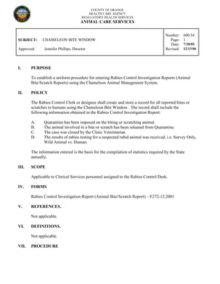 COUNTY OF ORANGE
HEALTH CARE AGENCY
REGULATORY HEALTH SERVICES
ANIMAL CARE SERVICES
Number: 600.54
SUBJECT: CHAMELEON BITE WINDOW Page: 1
Date: 7/28/05
Approved: Jennifer Phillips, Director Revised: 12/13/06
I. PURPOSE
To establish a uniform procedure for entering Rabies Control Investigation Reports (Animal
Bite/Scratch Reports) using the Chameleon Animal Management System.
II. POLICY
The Rabies Control Clerk or designee shall create and store a record for all reported bites or
scratches to humans using the Chameleon Bite Window. The record shall include the
following information obtained in the Rabies Control Investigation Report:
A. Quarantine has been imposed on the biting or scratching animal.
B. The animal involved in a bite or scratch has been released from Quarantine.
C. The case was closed by the Clinic Veterinarian.
D. The results of rabies testing for a suspected rabid animal was received, i.e. Survey Only,
Wild Animal vs. Human.
The information entered is the basis for the compilation of statistics required by the State
annually.
III. SCOPE
Applicable to Clerical Services personnel assigned to the Rabies Control Desk.
IV. FORMS
Rabies Control Investigation Report (Animal Bite/Scratch Report) – F272-12.2001
V. REFERENCES.
Not applicable.
VI. DEFINITIONS.
Not applicable.
VII. PROCEDURE
 