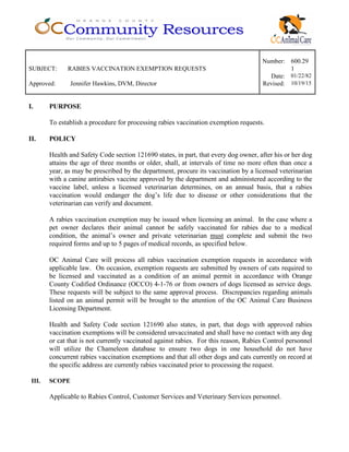 Number: 600.29
SUBJECT: RABIES VACCINATION EXEMPTION REQUESTS 1
Date: 01/22/82
Approved: Jennifer Hawkins, DVM, Director Revised: 10/19/15
I. PURPOSE
To establish a procedure for processing rabies vaccination exemption requests.
II. POLICY
Health and Safety Code section 121690 states, in part, that every dog owner, after his or her dog
attains the age of three months or older, shall, at intervals of time no more often than once a
year, as may be prescribed by the department, procure its vaccination by a licensed veterinarian
with a canine antirabies vaccine approved by the department and administered according to the
vaccine label, unless a licensed veterinarian determines, on an annual basis, that a rabies
vaccination would endanger the dog’s life due to disease or other considerations that the
veterinarian can verify and document.
A rabies vaccination exemption may be issued when licensing an animal. In the case where a
pet owner declares their animal cannot be safely vaccinated for rabies due to a medical
condition, the animal’s owner and private veterinarian must complete and submit the two
required forms and up to 5 pages of medical records, as specified below.
OC Animal Care will process all rabies vaccination exemption requests in accordance with
applicable law. On occasion, exemption requests are submitted by owners of cats required to
be licensed and vaccinated as a condition of an animal permit in accordance with Orange
County Codified Ordinance (OCCO) 4-1-76 or from owners of dogs licensed as service dogs.
These requests will be subject to the same approval process. Discrepancies regarding animals
listed on an animal permit will be brought to the attention of the OC Animal Care Business
Licensing Department.
Health and Safety Code section 121690 also states, in part, that dogs with approved rabies
vaccination exemptions will be considered unvaccinated and shall have no contact with any dog
or cat that is not currently vaccinated against rabies. For this reason, Rabies Control personnel
will utilize the Chameleon database to ensure two dogs in one household do not have
concurrent rabies vaccination exemptions and that all other dogs and cats currently on record at
the specific address are currently rabies vaccinated prior to processing the request.
III. SCOPE
Applicable to Rabies Control, Customer Services and Veterinary Services personnel.
 