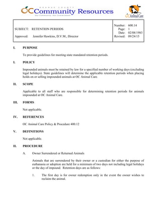 Number: 600.14
SUBJECT: RETENTION PERIODS Page: 1
Date: 02/08/1983
Approved: Jennifer Hawkins, D.V.M., Director Revised: 09/24/15
I. PURPOSE
To provide guidelines for meeting state mandated retention periods.
I. POLICY
Impounded animals must be retained by law for a specified number of working days (excluding
legal holidays). State guidelines will determine the applicable retention periods when placing
holds on or selling impounded animals at OC Animal Care.
II. SCOPE
Applicable to all staff who are responsible for determining retention periods for animals
impounded at OC Animal Care.
III. FORMS
Not applicable.
IV. REFERENCES
OC Animal Care Policy & Procedure 400.12
V. DEFINITIONS
Not applicable.
II. PROCEDURE
A. Owner Surrendered or Returned Animals
Animals that are surrendered by their owner or a custodian for either the purpose of
euthanasia or adoption are held for a minimum of two days not including legal holidays
or the day of impound. Retention days are as follows:
1. The first day is for owner redemption only in the event the owner wishes to
reclaim the animal.
 