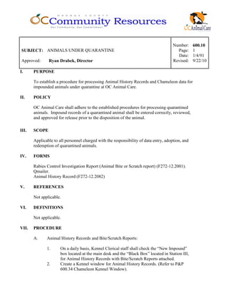 Number: 600.10
SUBJECT: ANIMALS UNDER QUARANTINE Page: 1
Date: 1/4/91
Approved: Ryan Drabek, Director Revised: 9/22/10
I. PURPOSE
To establish a procedure for processing Animal History Records and Chameleon data for
impounded animals under quarantine at OC Animal Care.
II. POLICY
OC Animal Care shall adhere to the established procedures for processing quarantined
animals. Impound records of a quarantined animal shall be entered correctly, reviewed,
and approved for release prior to the disposition of the animal.
III. SCOPE
Applicable to all personnel charged with the responsibility of data entry, adoption, and
redemption of quarantined animals.
IV. FORMS
Rabies Control Investigation Report (Animal Bite or Scratch report) (F272-12.2001).
Qmailer.
Animal History Record (F272-12.2082)
V. REFERENCES
Not applicable.
VI. DEFINITIONS
Not applicable.
VII. PROCEDURE
A. Animal History Records and Bite/Scratch Reports:
1. On a daily basis, Kennel Clerical staff shall check the “New Impound”
box located at the main desk and the “Black Box” located in Station III,
for Animal History Records with Bite/Scratch Reports attached.
2. Create a Kennel window for Animal History Records. (Refer to P&P
600.34 Chameleon Kennel Window).
 