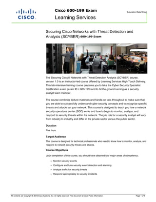 Cisco 600-199 Exam

Education Data Sheet

Learning Services
Securing Cisco Networks with Threat Detection and
Analysis (SCYBER) 600-199 Exam

The Securing Cisco® Networks with Threat Detection Analysis (SCYBER) course,
version 1.0 is an instructor-led course offered by Learning Services High-Touch Delivery.
This lab-intensive training course prepares you to take the Cyber Security Specialist
Certification exam (exam ID = 600-199) and to hit the ground running as a security
analyst team member.
The course combines lecture materials and hands-on labs throughout to make sure that
you are able to successfully understand cyber security concepts and to recognize specific
threats and attacks on your network. This course is designed to teach you how a network
security operations center (SOC) works and how to begin to monitor, analyze, and
respond to security threats within the network. The job role for a security analyst will vary
from industry to industry and differ in the private sector versus the public sector.
Duration
Five days.

Target Audience
This course is designed for technical professionals who need to know how to monitor, analyze, and
respond to network security threats and attacks.

Course Objectives
Upon completion of this course, you should have obtained four major areas of competency:
●

Monitor security events

●

Configure and tune security event detection and alarming

●

Analyze traffic for security threats

●

Respond appropriately to security incidents

All contents are Copyright © 2013 Cisco Systems, Inc. All rights reserved. This document is Cisco Public Information.

Page 1 of 4

 