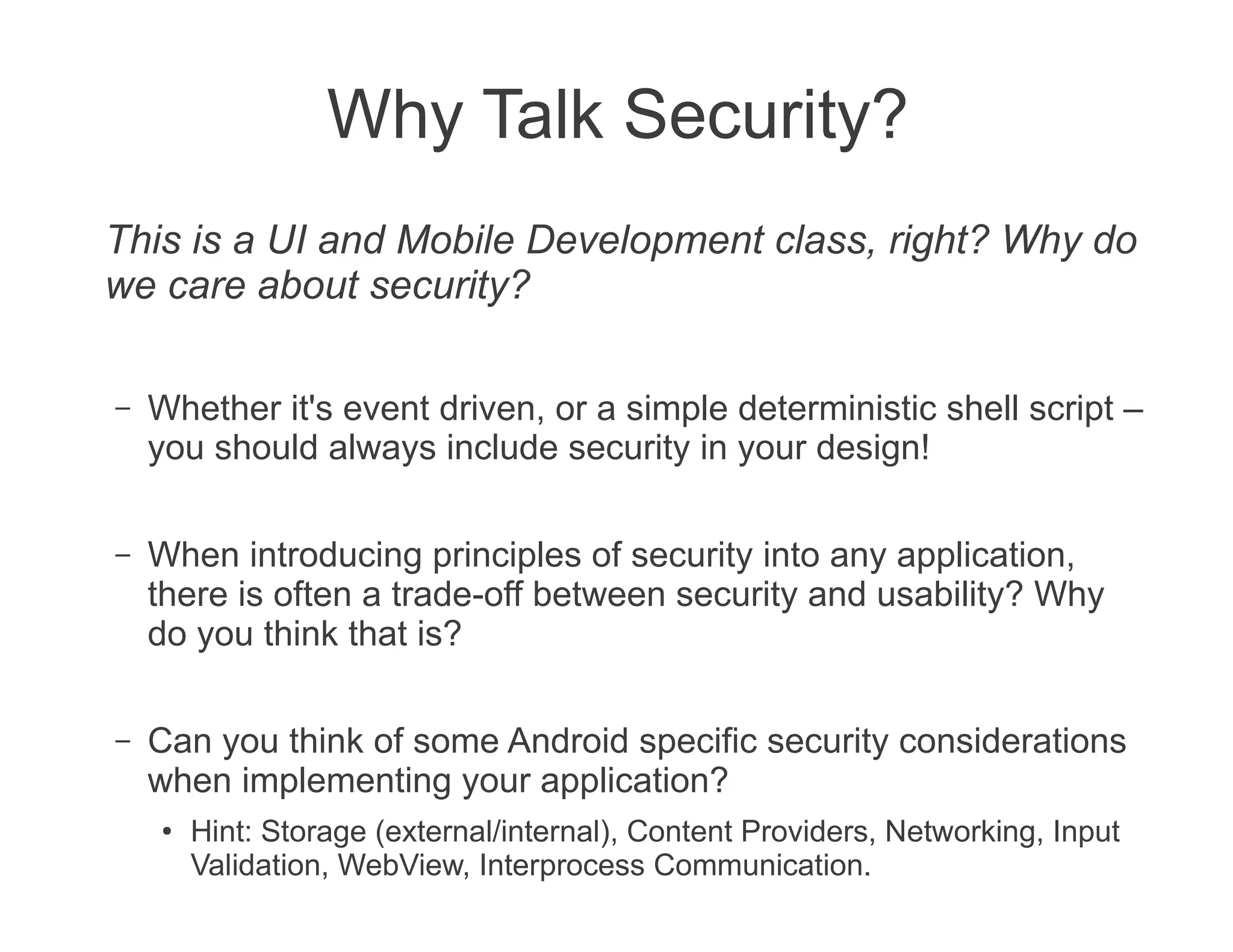 Why Talk Security?
This is a UI and Mobile Development class, right? Why do
we care about security?

–   Whether it's event driven, or a simple deterministic shell script –
    you should always include security in your design!

–   When introducing principles of security into any application,
    there is often a trade-off between security and usability? Why
    do you think that is?

–   Can you think of some Android specific security considerations
    when implementing your application?
    ●   Hint: Storage (external/internal), Content Providers, Networking, Input
        Validation, WebView, Interprocess Communication.
 