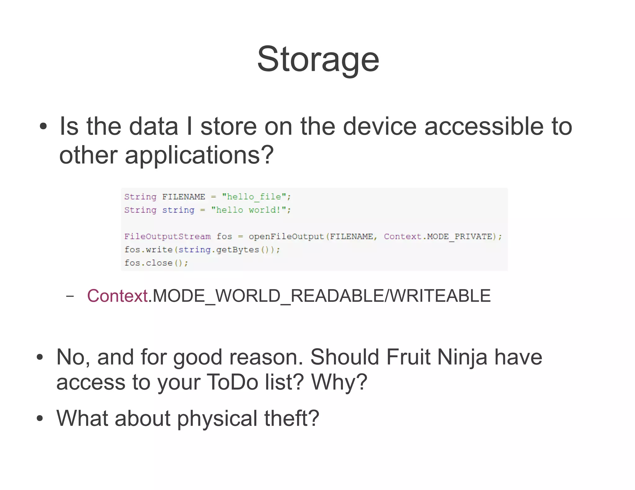 Storage
●   Is the data I store on the device accessible to
    other applications?




     –   Context.MODE_WORLD_READABLE/WRITEABLE


●   No, and for good reason. Should Fruit Ninja have
    access to your ToDo list? Why?
●   What about physical theft?
 