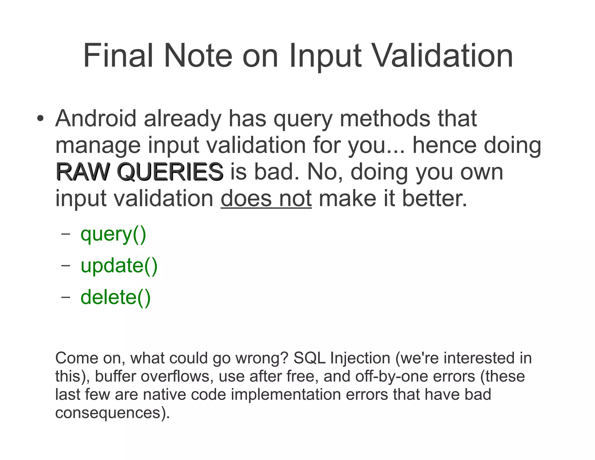 Final Note on Input Validation
●   Android already has query methods that
    manage input validation for you... hence doing
    RAW QUERIES is bad. No, doing you own
    input validation does not make it better.
    –   query()
    –   update()
    –   delete()

    Come on, what could go wrong? SQL Injection (we're interested in
    this), buffer overflows, use after free, and off-by-one errors (these
    last few are native code implementation errors that have bad
    consequences).
 