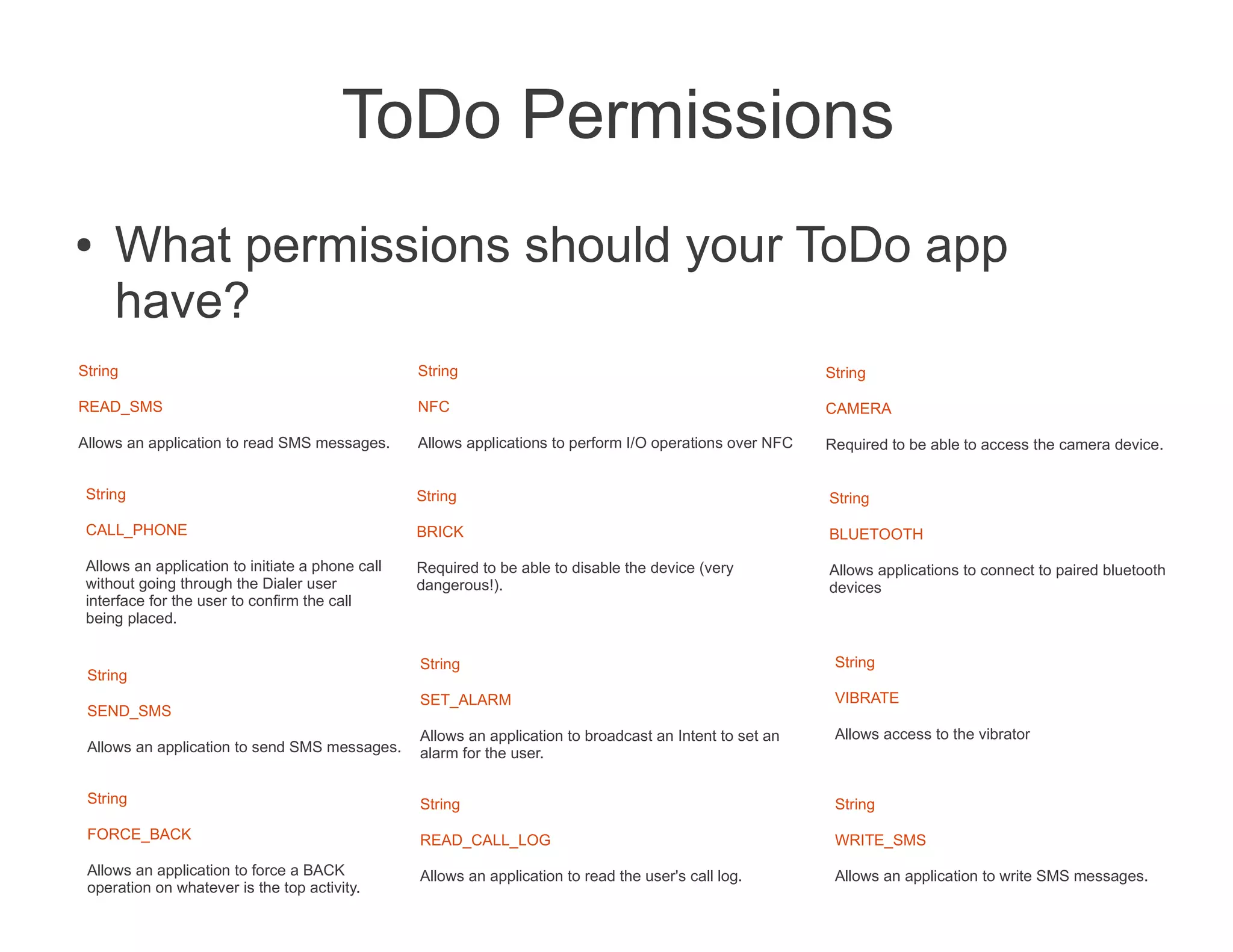 ToDo Permissions
●    What permissions should your ToDo app
     have?
String                                            String                                                   String

READ_SMS                                          NFC                                                      CAMERA

Allows an application to read SMS messages.       Allows applications to perform I/O operations over NFC   Required to be able to access the camera device.


 String                                           String                                                   String

 CALL_PHONE                                       BRICK                                                    BLUETOOTH

 Allows an application to initiate a phone call   Required to be able to disable the device (very          Allows applications to connect to paired bluetooth
 without going through the Dialer user            dangerous!).                                             devices
 interface for the user to confirm the call
 being placed.

                                                  String                                                    String
 String
                                                  SET_ALARM                                                 VIBRATE
 SEND_SMS
                                                  Allows an application to broadcast an Intent to set an    Allows access to the vibrator
 Allows an application to send SMS messages.      alarm for the user.

 String                                           String                                                    String
 FORCE_BACK                                       READ_CALL_LOG                                             WRITE_SMS
 Allows an application to force a BACK            Allows an application to read the user's call log.        Allows an application to write SMS messages.
 operation on whatever is the top activity.
 