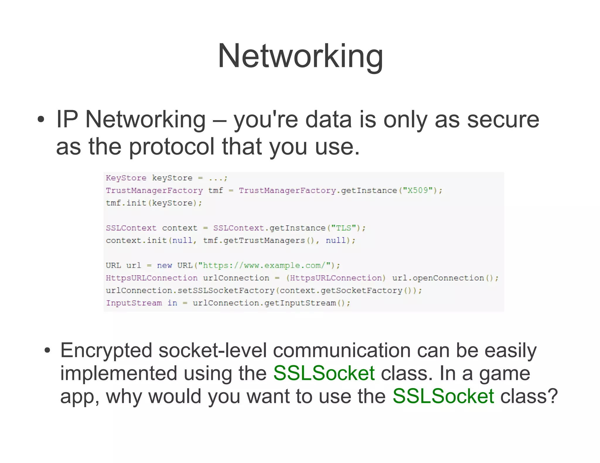 Networking
●   IP Networking – you're data is only as secure
    as the protocol that you use.




●   Encrypted socket-level communication can be easily
    implemented using the SSLSocket class. In a game
    app, why would you want to use the SSLSocket class?
 