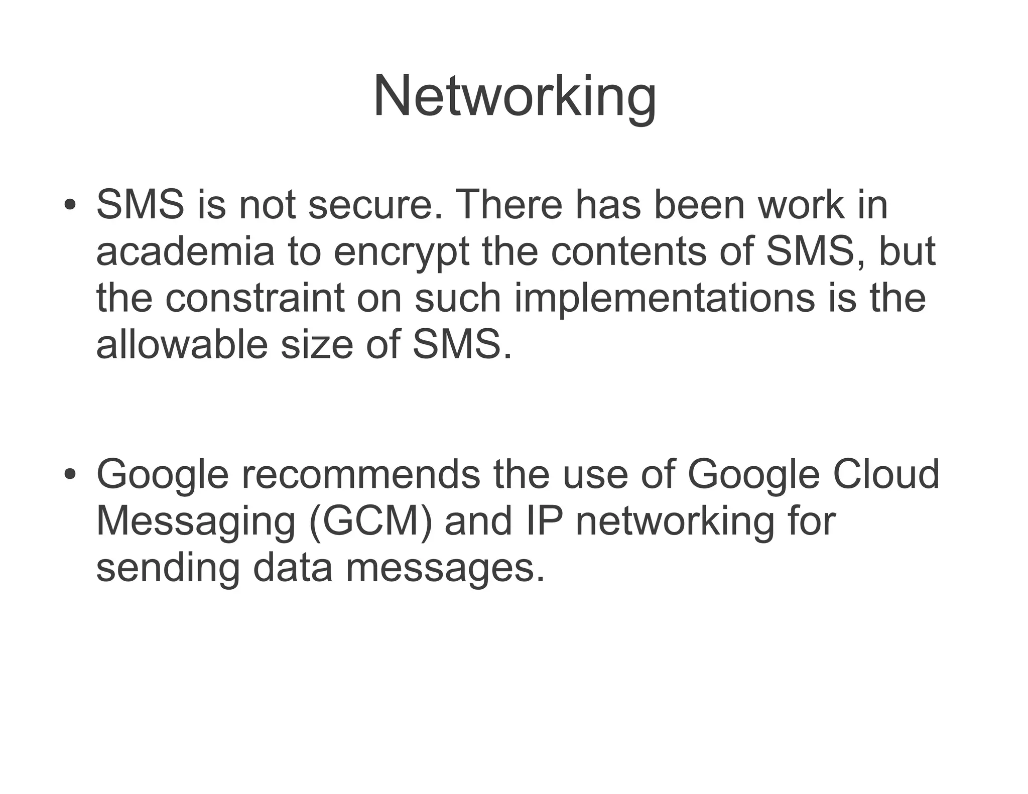 Networking
●   SMS is not secure. There has been work in
    academia to encrypt the contents of SMS, but
    the constraint on such implementations is the
    allowable size of SMS.

●   Google recommends the use of Google Cloud
    Messaging (GCM) and IP networking for
    sending data messages.
 