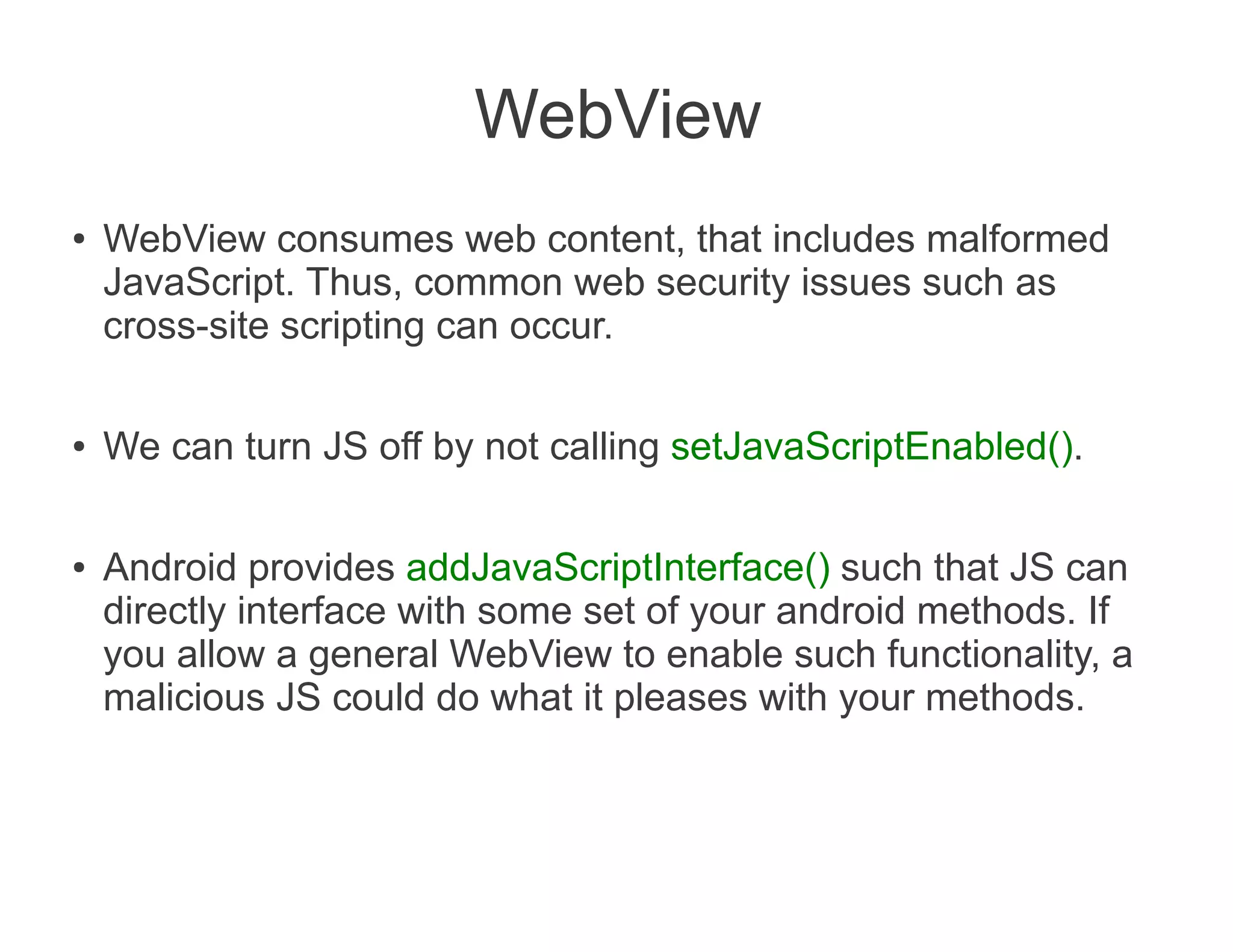 WebView
●   WebView consumes web content, that includes malformed
    JavaScript. Thus, common web security issues such as
    cross-site scripting can occur.

●   We can turn JS off by not calling setJavaScriptEnabled().

●   Android provides addJavaScriptInterface() such that JS can
    directly interface with some set of your android methods. If
    you allow a general WebView to enable such functionality, a
    malicious JS could do what it pleases with your methods.
 