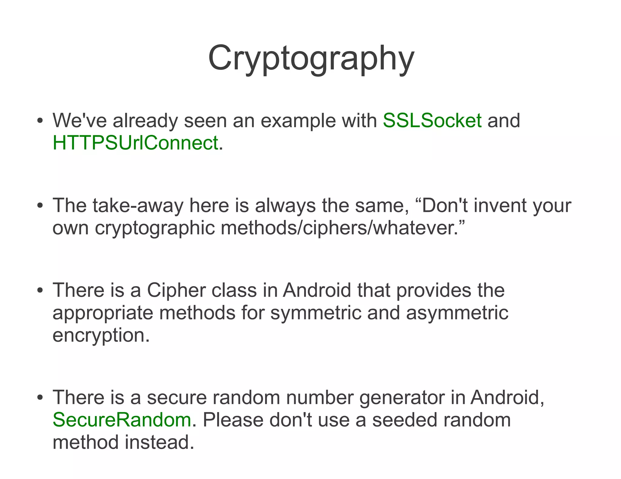Cryptography
●   We've already seen an example with SSLSocket and
    HTTPSUrlConnect.

●   The take-away here is always the same, “Don't invent your
    own cryptographic methods/ciphers/whatever.”

●   There is a Cipher class in Android that provides the
    appropriate methods for symmetric and asymmetric
    encryption.

●   There is a secure random number generator in Android,
    SecureRandom. Please don't use a seeded random
    method instead.
 