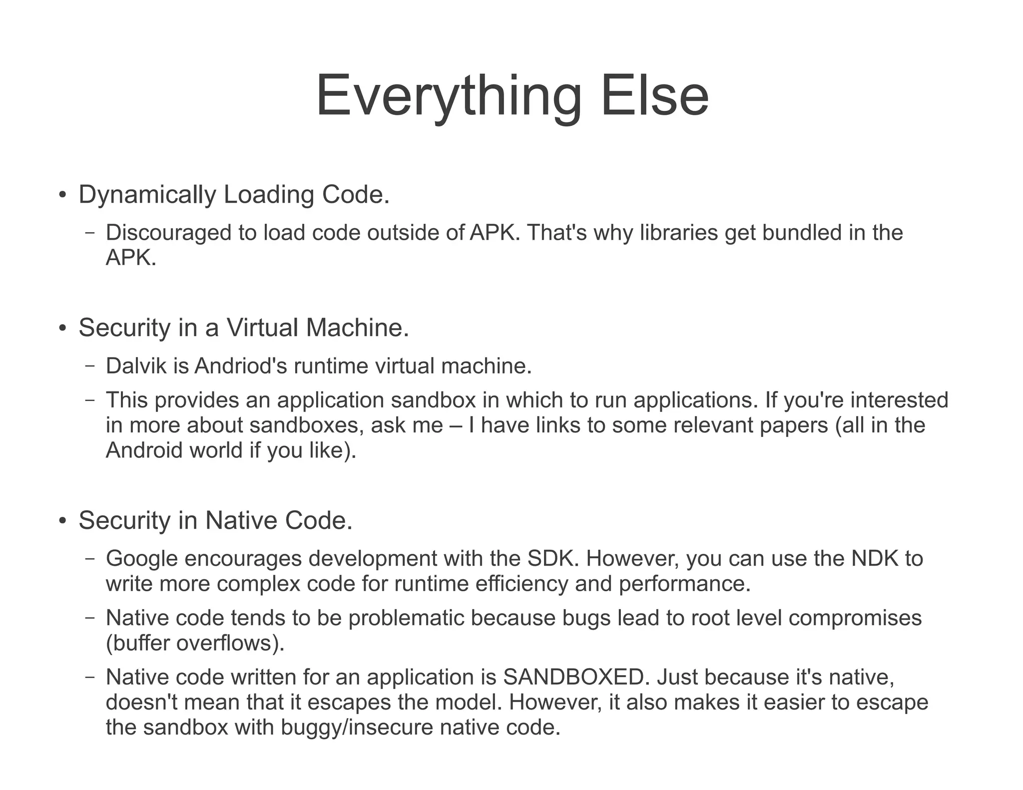 Everything Else
●
    Dynamically Loading Code.
    –   Discouraged to load code outside of APK. That's why libraries get bundled in the
        APK.

●   Security in a Virtual Machine.
    –   Dalvik is Andriod's runtime virtual machine.
    –   This provides an application sandbox in which to run applications. If you're interested
        in more about sandboxes, ask me – I have links to some relevant papers (all in the
        Android world if you like).

●
    Security in Native Code.
    –   Google encourages development with the SDK. However, you can use the NDK to
        write more complex code for runtime efficiency and performance.
    –   Native code tends to be problematic because bugs lead to root level compromises
        (buffer overflows).
    –   Native code written for an application is SANDBOXED. Just because it's native,
        doesn't mean that it escapes the model. However, it also makes it easier to escape
        the sandbox with buggy/insecure native code.
 