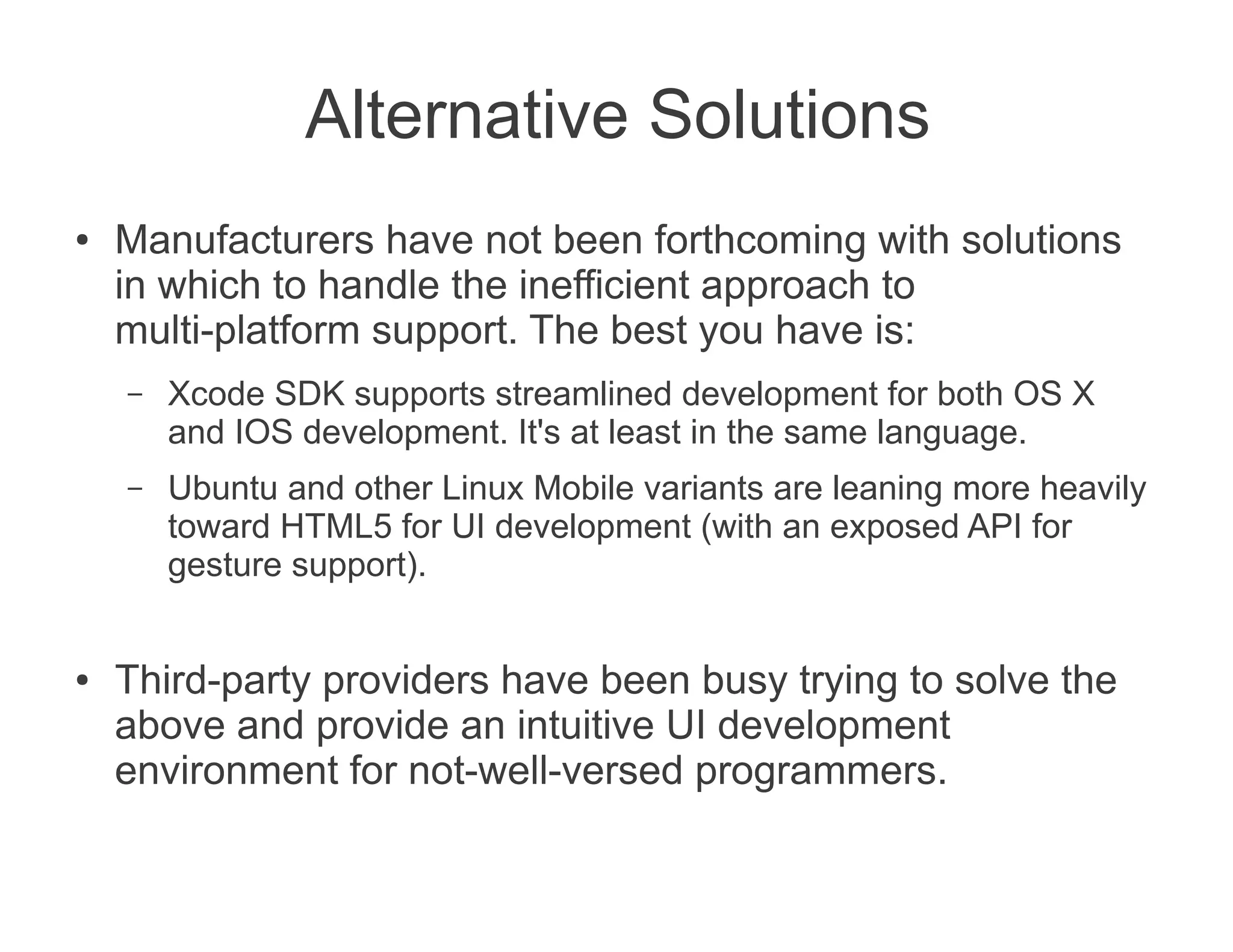 Alternative Solutions
●   Manufacturers have not been forthcoming with solutions
    in which to handle the inefficient approach to
    multi-platform support. The best you have is:
    –   Xcode SDK supports streamlined development for both OS X
        and IOS development. It's at least in the same language.
    –   Ubuntu and other Linux Mobile variants are leaning more heavily
        toward HTML5 for UI development (with an exposed API for
        gesture support).


●   Third-party providers have been busy trying to solve the
    above and provide an intuitive UI development
    environment for not-well-versed programmers.
 