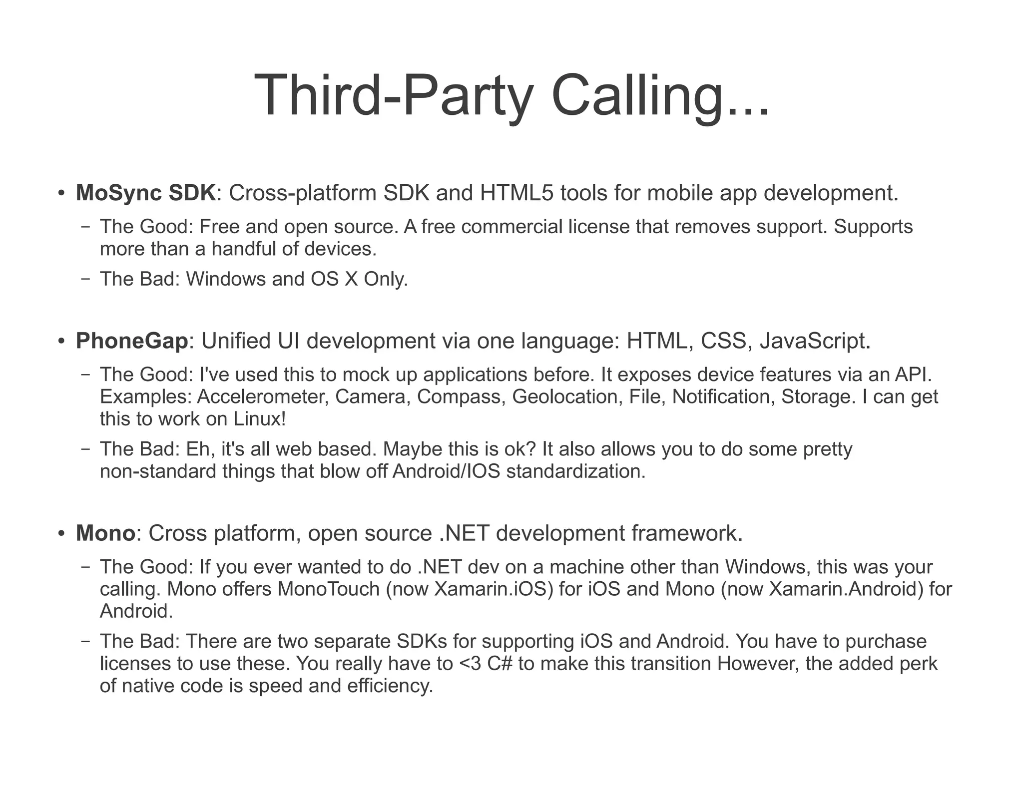 Third-Party Calling...
●
    MoSync SDK: Cross-platform SDK and HTML5 tools for mobile app development.
    –   The Good: Free and open source. A free commercial license that removes support. Supports
        more than a handful of devices.
    –   The Bad: Windows and OS X Only.

●   PhoneGap: Unified UI development via one language: HTML, CSS, JavaScript.
    –   The Good: I've used this to mock up applications before. It exposes device features via an API.
        Examples: Accelerometer, Camera, Compass, Geolocation, File, Notification, Storage. I can get
        this to work on Linux!
    –   The Bad: Eh, it's all web based. Maybe this is ok? It also allows you to do some pretty
        non-standard things that blow off Android/IOS standardization.

●   Mono: Cross platform, open source .NET development framework.
    –   The Good: If you ever wanted to do .NET dev on a machine other than Windows, this was your
        calling. Mono offers MonoTouch (now Xamarin.iOS) for iOS and Mono (now Xamarin.Android) for
        Android.
    –   The Bad: There are two separate SDKs for supporting iOS and Android. You have to purchase
        licenses to use these. You really have to <3 C# to make this transition However, the added perk
        of native code is speed and efficiency.
 