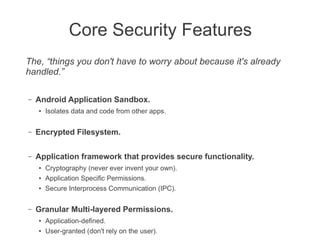 Core Security Features
The, “things you don't have to worry about because it's already
handled.”

–   Android Application Sandbox.
    ●   Isolates data and code from other apps.

–   Encrypted Filesystem.

–   Application framework that provides secure functionality.
    ●
        Cryptography (never ever invent your own).
    ●
        Application Specific Permissions.
    ●
        Secure Interprocess Communication (IPC).

–   Granular Multi-layered Permissions.
    ●
        Application-defined.
    ●
        User-granted (don't rely on the user).
 