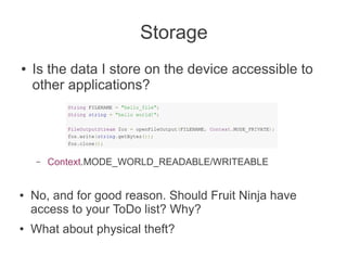 Storage
●   Is the data I store on the device accessible to
    other applications?




     –   Context.MODE_WORLD_READABLE/WRITEABLE


●   No, and for good reason. Should Fruit Ninja have
    access to your ToDo list? Why?
●   What about physical theft?
 