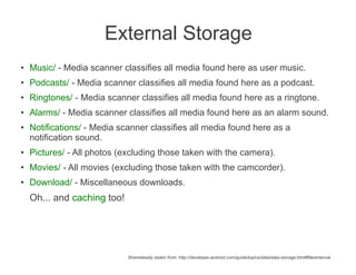 External Storage
●   Music/ - Media scanner classifies all media found here as user music.
●
    Podcasts/ - Media scanner classifies all media found here as a podcast.
●   Ringtones/ - Media scanner classifies all media found here as a ringtone.
●   Alarms/ - Media scanner classifies all media found here as an alarm sound.
●   Notifications/ - Media scanner classifies all media found here as a
    notification sound.
●   Pictures/ - All photos (excluding those taken with the camera).
●
    Movies/ - All movies (excluding those taken with the camcorder).
●
    Download/ - Miscellaneous downloads.
    Oh... and caching too!




                             Shamelessly stolen from: http://developer.android.com/guide/topics/data/data-storage.html#filesInternal
 