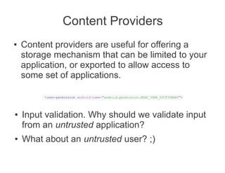 Content Providers
●   Content providers are useful for offering a
    storage mechanism that can be limited to your
    application, or exported to allow access to
    some set of applications.



●   Input validation. Why should we validate input
    from an untrusted application?
●   What about an untrusted user? ;)
 