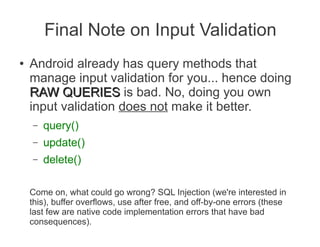 Final Note on Input Validation
●   Android already has query methods that
    manage input validation for you... hence doing
    RAW QUERIES is bad. No, doing you own
    input validation does not make it better.
    –   query()
    –   update()
    –   delete()

    Come on, what could go wrong? SQL Injection (we're interested in
    this), buffer overflows, use after free, and off-by-one errors (these
    last few are native code implementation errors that have bad
    consequences).
 
