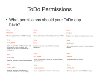 ToDo Permissions
●    What permissions should your ToDo app
     have?
String                                            String                                                   String

READ_SMS                                          NFC                                                      CAMERA

Allows an application to read SMS messages.       Allows applications to perform I/O operations over NFC   Required to be able to access the camera device.


 String                                           String                                                   String

 CALL_PHONE                                       BRICK                                                    BLUETOOTH

 Allows an application to initiate a phone call   Required to be able to disable the device (very          Allows applications to connect to paired bluetooth
 without going through the Dialer user            dangerous!).                                             devices
 interface for the user to confirm the call
 being placed.

                                                  String                                                    String
 String
                                                  SET_ALARM                                                 VIBRATE
 SEND_SMS
                                                  Allows an application to broadcast an Intent to set an    Allows access to the vibrator
 Allows an application to send SMS messages.      alarm for the user.

 String                                           String                                                    String
 FORCE_BACK                                       READ_CALL_LOG                                             WRITE_SMS
 Allows an application to force a BACK            Allows an application to read the user's call log.        Allows an application to write SMS messages.
 operation on whatever is the top activity.
 