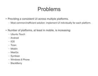 Problems
●   Providing a consistent UI across multiple platforms.
    –   Most common/inefficient solution: implement UI individually for each platform.

●   Number of platforms, at least in mobile, is increasing:
    –   Ubuntu Touch
    –   Android
    –   IOS
    –   Tizen
    –   Moblin
    –   MeeGo
    –   Symbian
    –   Windows 8 Phone
    –   BlackBerry
 
