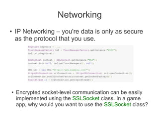 Networking
●   IP Networking – you're data is only as secure
    as the protocol that you use.




●   Encrypted socket-level communication can be easily
    implemented using the SSLSocket class. In a game
    app, why would you want to use the SSLSocket class?
 