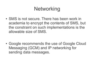 Networking
●   SMS is not secure. There has been work in
    academia to encrypt the contents of SMS, but
    the constraint on such implementations is the
    allowable size of SMS.

●   Google recommends the use of Google Cloud
    Messaging (GCM) and IP networking for
    sending data messages.
 
